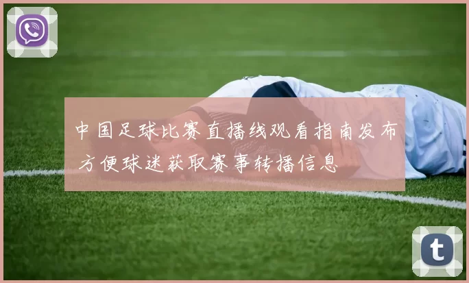 中国足球比赛直播线观看指南发布 方便球迷获取赛事转播信息