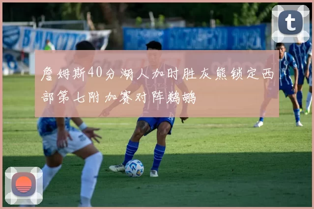 詹姆斯40分湖人加时胜灰熊锁定西部第七附加赛对阵鹈鹕