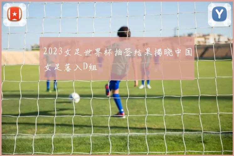 2023女足世界杯抽签结果揭晓中国女足落入D组
