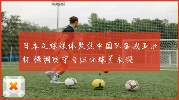 日本足球媒体聚焦中国队备战亚洲杯 强调防守与归化球员表现