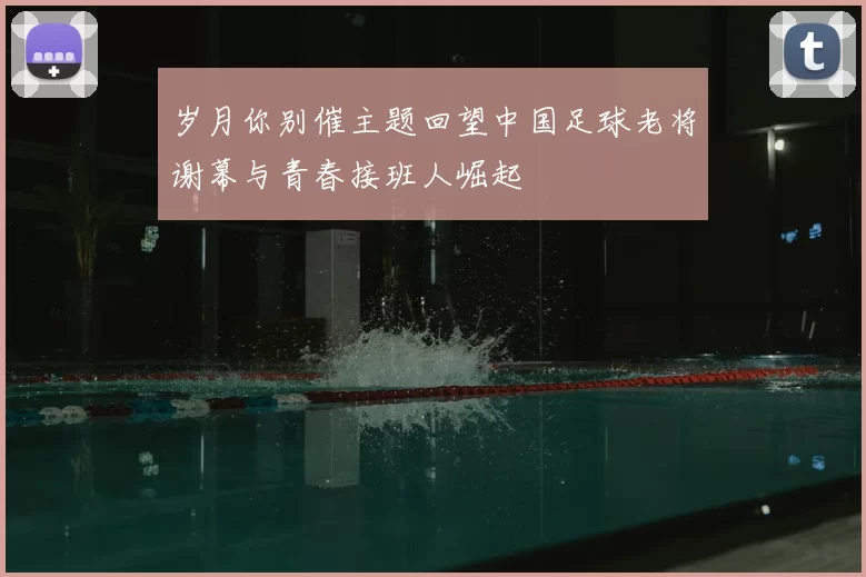 岁月你别催主题回望中国足球老将谢幕与青春接班人崛起