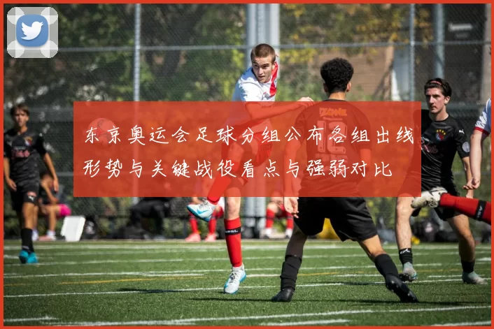 东京奥运会足球分组公布各组出线形势与关键战役看点与强弱对比