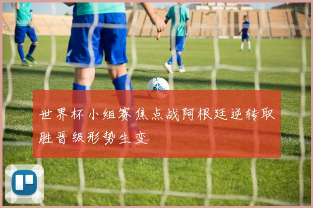 世界杯小组赛焦点战阿根廷逆转取胜晋级形势生变