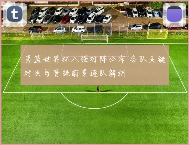 男篮世界杯八强对阵公布 各队关键对决与晋级前景逐队解析