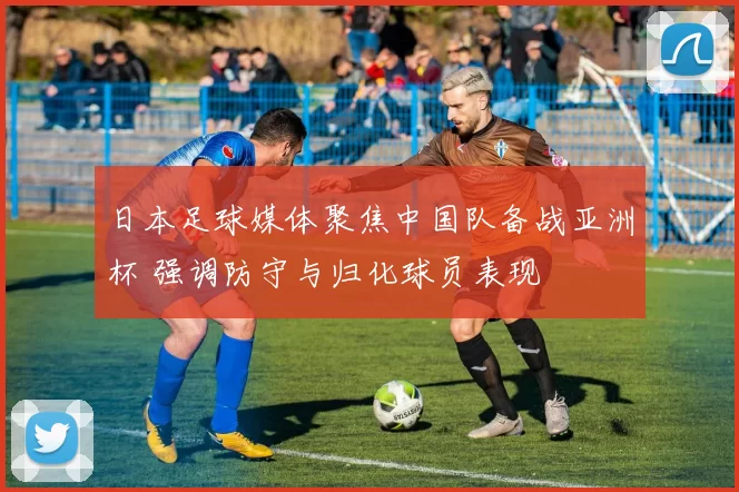 日本足球媒体聚焦中国队备战亚洲杯 强调防守与归化球员表现