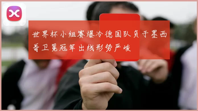 世界杯小组赛爆冷德国队负于墨西哥卫冕冠军出线形势严峻