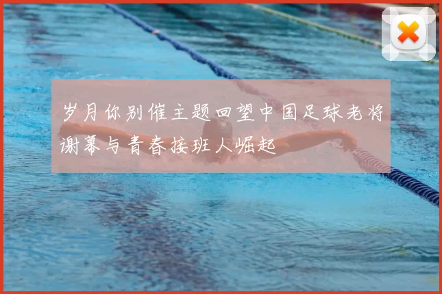 岁月你别催主题回望中国足球老将谢幕与青春接班人崛起