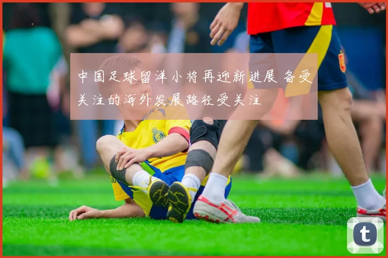 中国足球留洋小将再迎新进展 备受关注的海外发展路径受关注