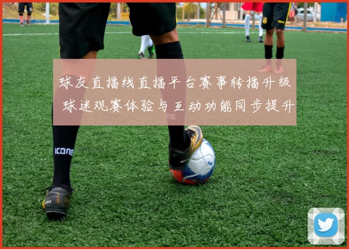 球友直播线直播平台赛事转播升级 球迷观赛体验与互动功能同步提升