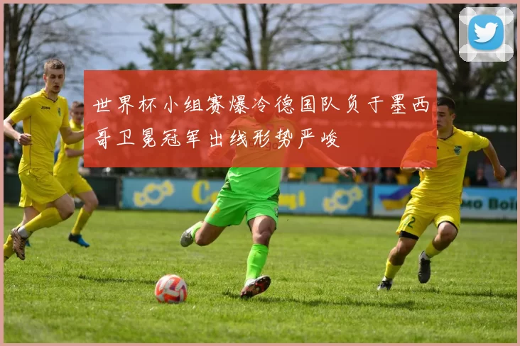 世界杯小组赛爆冷德国队负于墨西哥卫冕冠军出线形势严峻