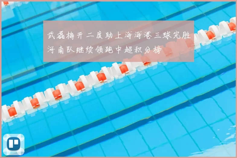 武磊梅开二度助上海海港三球完胜河南队继续领跑中超积分榜
