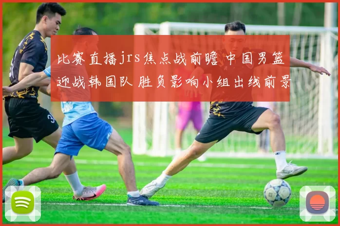 比赛直播jrs焦点战前瞻 中国男篮迎战韩国队 胜负影响小组出线前景