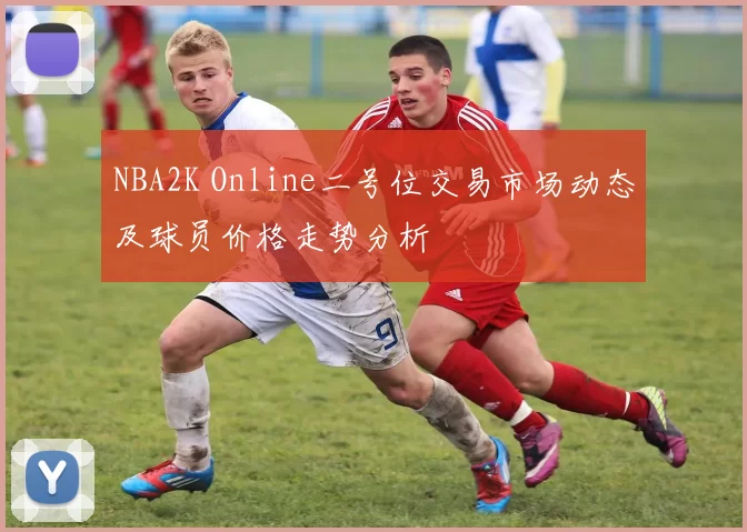 NBA2K Online二号位交易市场动态及球员价格走势分析