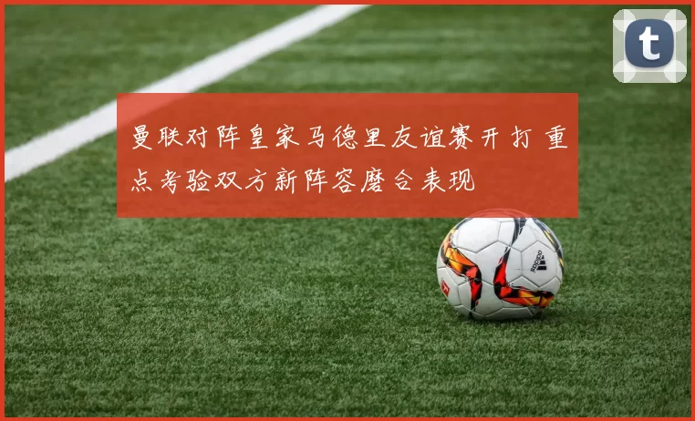 曼联对阵皇家马德里友谊赛开打 重点考验双方新阵容磨合表现