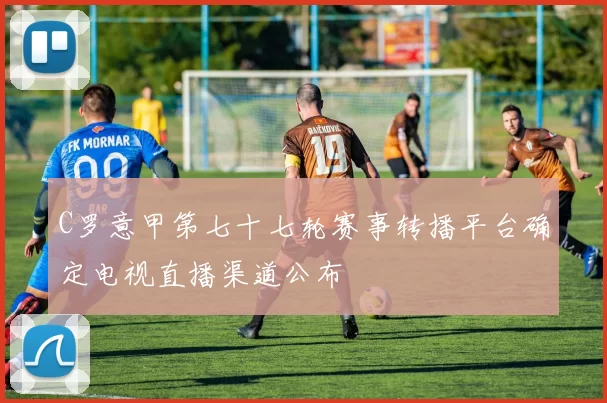 C罗意甲第七十七轮赛事转播平台确定电视直播渠道公布