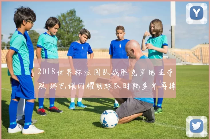 2018世界杯法国队战胜克罗地亚夺冠 姆巴佩闪耀助球队时隔多年再捧杯