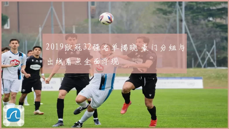 2019欧冠32强名单揭晓 豪门分组与出线看点全面浮现