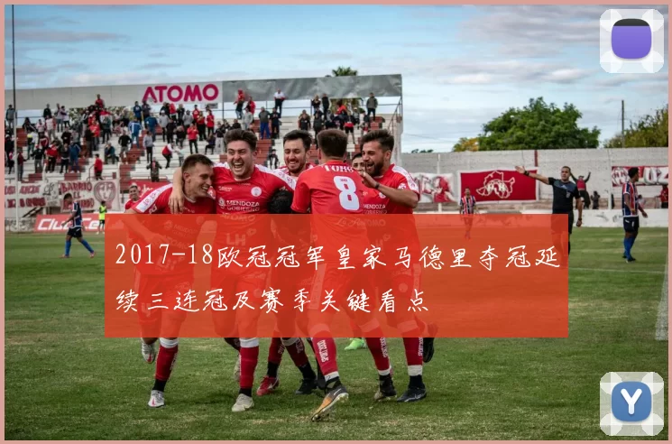 2017-18欧冠冠军皇家马德里夺冠延续三连冠及赛季关键看点