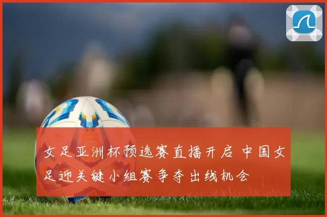 女足亚洲杯预选赛直播开启 中国女足迎关键小组赛争夺出线机会
