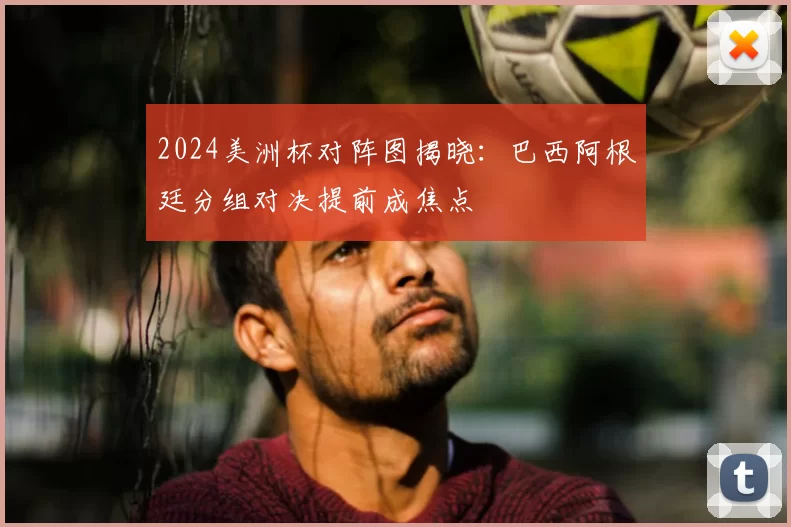 2024美洲杯对阵图揭晓：巴西阿根廷分组对决提前成焦点