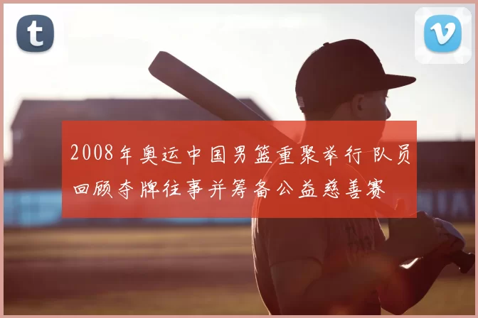 2008年奥运中国男篮重聚举行 队员回顾夺牌往事并筹备公益慈善赛