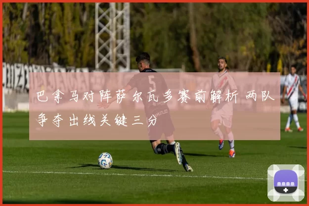 巴拿马对阵萨尔瓦多赛前解析 两队争夺出线关键三分