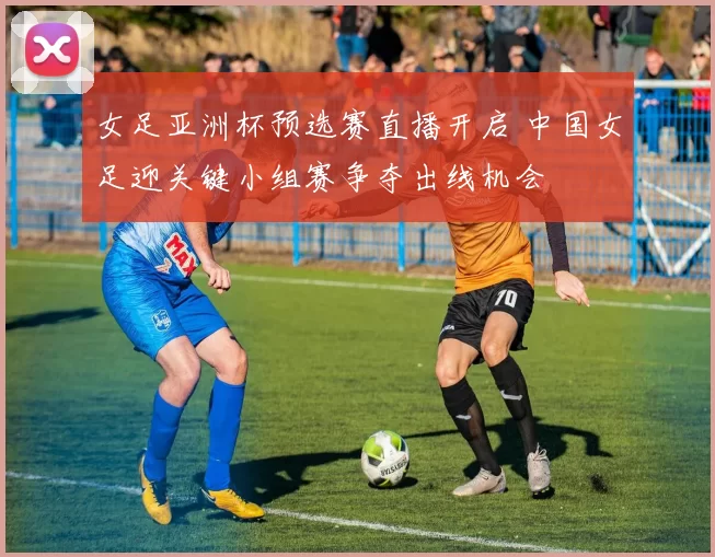 女足亚洲杯预选赛直播开启 中国女足迎关键小组赛争夺出线机会