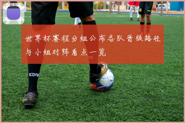 世界杯赛程分组公布各队晋级路径与小组对阵看点一览