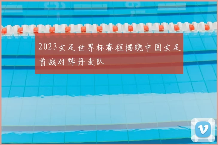 2023女足世界杯赛程揭晓中国女足首战对阵丹麦队