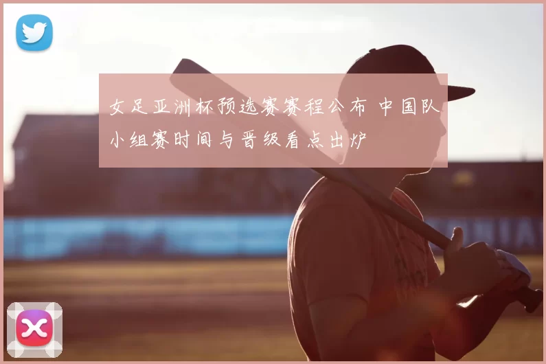 女足亚洲杯预选赛赛程公布 中国队小组赛时间与晋级看点出炉