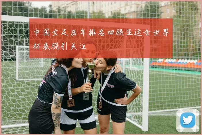 中国女足历年排名回顾亚运会世界杯表现引关注