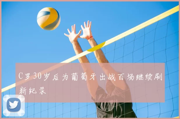 C罗30岁后为葡萄牙出战百场继续刷新纪录