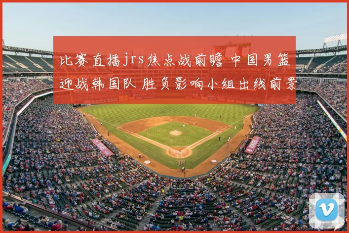 比赛直播jrs焦点战前瞻 中国男篮迎战韩国队 胜负影响小组出线前景