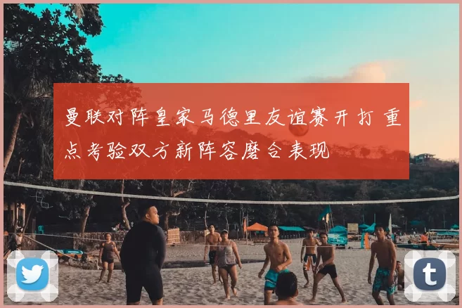 曼联对阵皇家马德里友谊赛开打 重点考验双方新阵容磨合表现