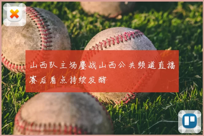山西队主场鏖战山西公共频道直播赛后看点持续发酵