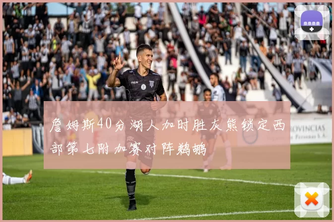 詹姆斯40分湖人加时胜灰熊锁定西部第七附加赛对阵鹈鹕
