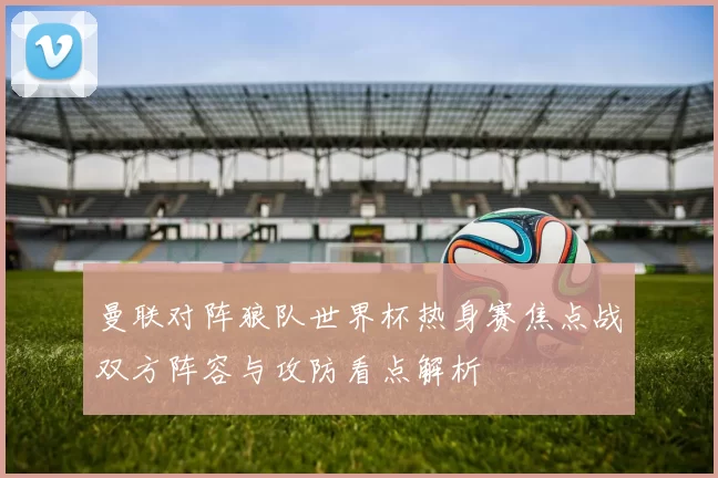 曼联对阵狼队世界杯热身赛焦点战双方阵容与攻防看点解析
