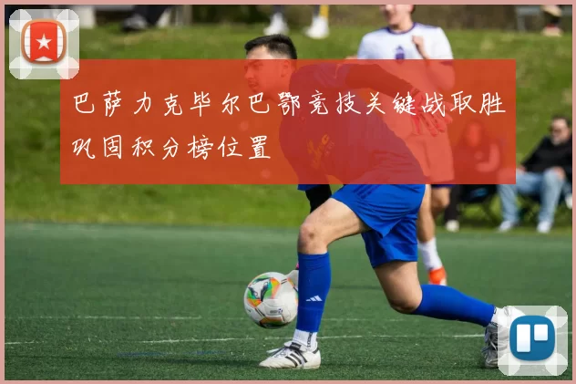 巴萨力克毕尔巴鄂竞技关键战取胜巩固积分榜位置