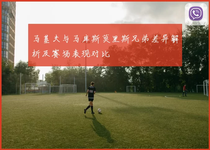 马基夫与马库斯莫里斯兄弟差异解析及赛场表现对比