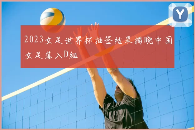 2023女足世界杯抽签结果揭晓中国女足落入D组