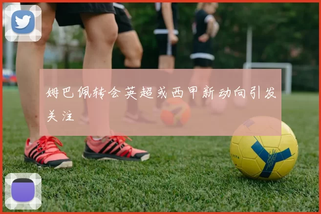 姆巴佩转会英超或西甲新动向引发关注