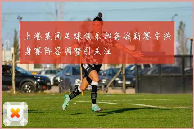 上港集团足球俱乐部备战新赛季热身赛阵容调整引关注