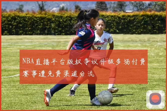 NBA直播平台版权争议升级多场付费赛事遭免费渠道分流