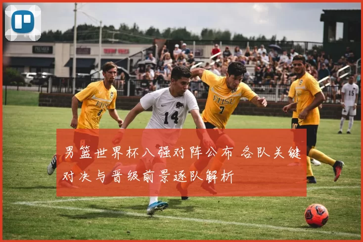 男篮世界杯八强对阵公布 各队关键对决与晋级前景逐队解析