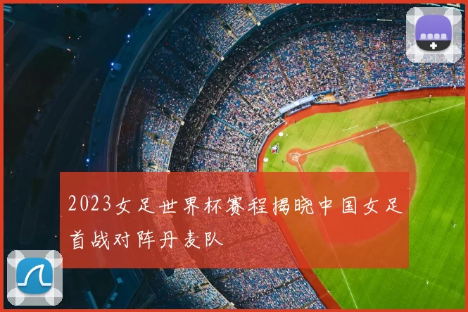 2023女足世界杯赛程揭晓中国女足首战对阵丹麦队