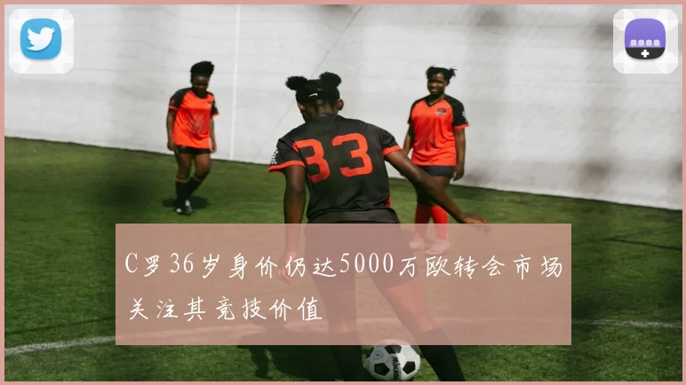 C罗36岁身价仍达5000万欧转会市场关注其竞技价值
