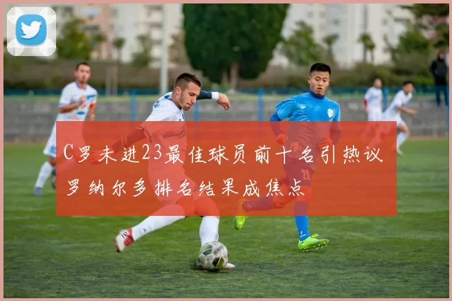 C罗未进23最佳球员前十名引热议 罗纳尔多排名结果成焦点