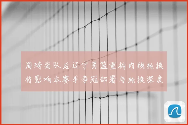 周琦离队后辽宁男篮重构内线轮换将影响本赛季争冠部署与轮换深度
