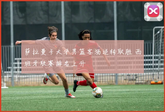 萨拉曼卡大学男篮客场逆转取胜 西班牙联赛排名上升