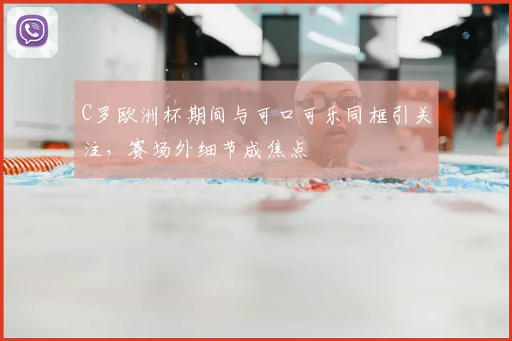 C罗欧洲杯期间与可口可乐同框引关注,赛场外细节成焦点